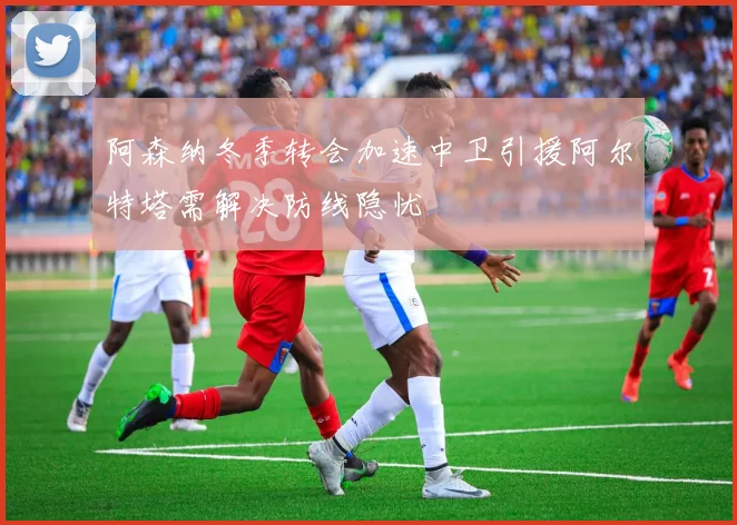 阿森纳冬季转会加速中卫引援阿尔特塔需解决防线隐忧