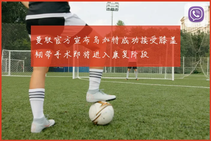 曼联官方宣布乌加特成功接受膝盖韧带手术即将进入康复阶段